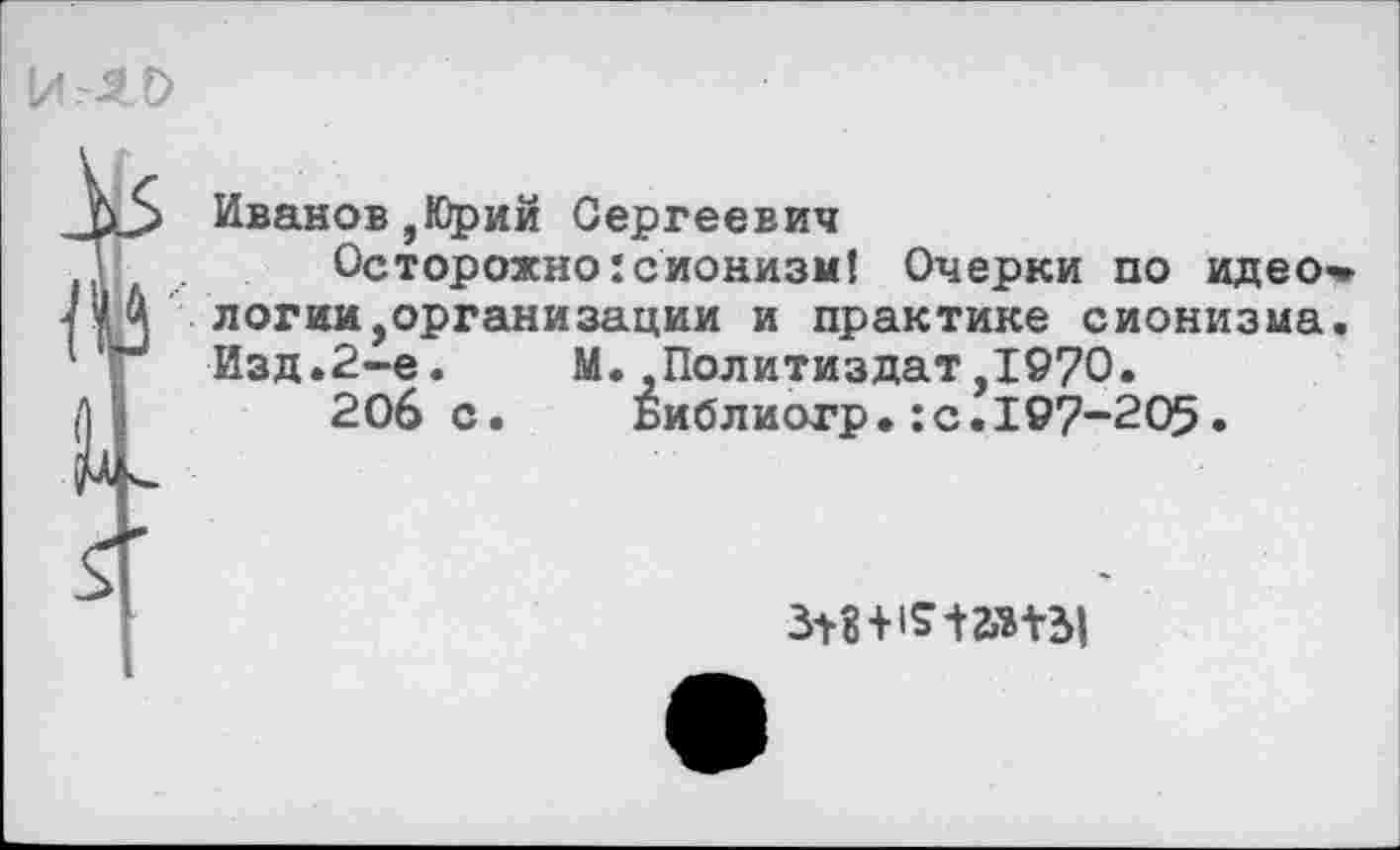 ﻿Иванов,Юрий Сергеевич
Осторожно:сионизм! Очерки по идео* логии,организации и практике сионизма. Изд.2-е. М..Политиздат,1970.
206 с. Библиогр.:с.197-205.
